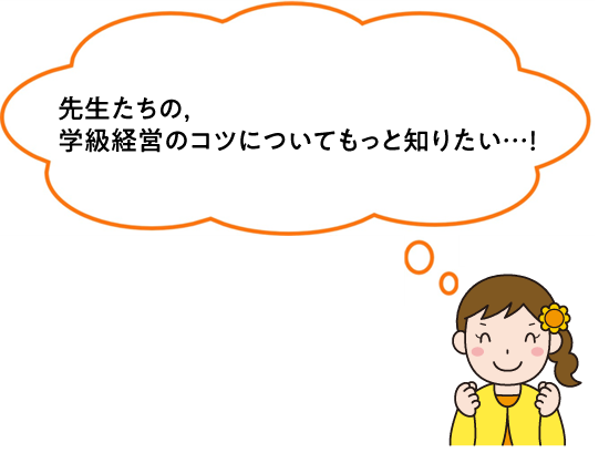 先生たちの、学級経営のコツについてもっと知りたい…！